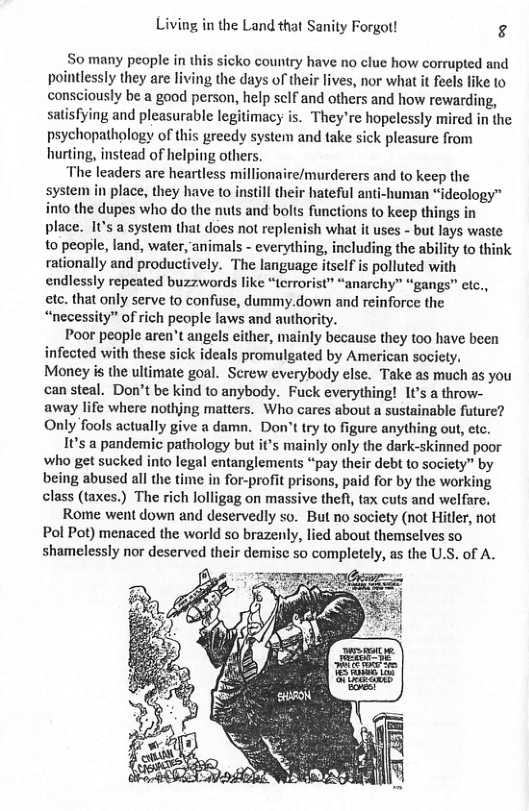 Living in the Land that Sanity Forgot! g So many people in this sicko country have no clue how corrupted and pointlessly they are living the days of their lives, nor what t feels like to consciously be a good person, help sclf and others and how rewarding, satisfying and pleasurable legitimacy is. They’re hopelessly mired in the psychopathology of this greedy system and take sick pleasure from hurting, instead of helping others. ‘The leaders are heartless millionaire/murderers and to keep the system in place, they have to instll their hateful anti-human “ideology™ into the dupes who do the nuts and bolts functions to keep things in place. I’s a system that does not replenish what it uses - but lays waste to people, land, water, animals - everything, including the ability to think rationally and productively. The language itsclf is polluted with endlessly repeated buzzwords like “terrorist” “anarchy” “gangs” etc., cte. that only serve to confuse, dummy.down and reinforce the “necessity” of rich people laws and authority. Poor people aren’t angels either, mainly because they 100 have been infected with these sick ideals promulgated by American society. Money is the ultimate goal. Screw everybody else. Take as much as you can steal. Don’t be kind to anybody. Fuck everything! 1¢’s a throw- away life where nothjng matters. Who cares about a sustainable future? Only fools actually give a damn. Don’ttry to figure anything out, etc. 1¢’s a pandemic pathology but it’s mainly only the dark-skinned poor who get sucked into legal entanglements “pay their debt to society” by being abused all the time in for-profit prisons, paid for by the working class (taxes.) The rich lolligag on massive theft, tax cuts and welfare. Rome went down and deservedly so. But no society (not Hitler, not Pol Pot) menaced the world so brazenly, lied about themselves so shamelessly nor deserved their demise so completely, as the U.S. of A.